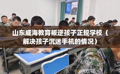 山东威海教育叛逆孩子正规学校（解决孩子沉迷手机的情况）