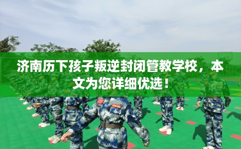 济南历下孩子叛逆封闭管教学校，本文为您详细优选！