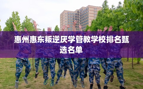 惠州惠东叛逆厌学管教学校排名甄选名单