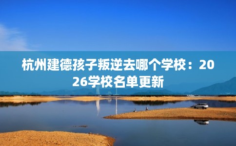 杭州建德孩子叛逆去哪个学校：2026学校名单更新