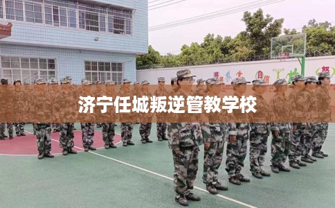 济宁任城叛逆管教学校