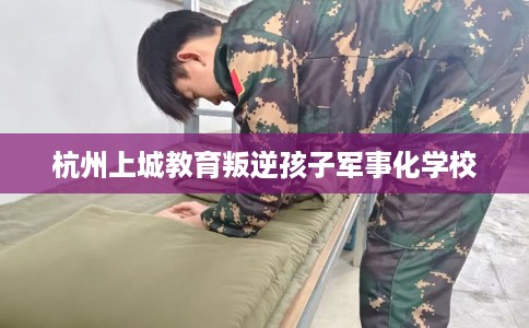 杭州上城教育叛逆孩子军事化学校
