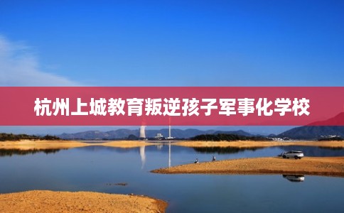 杭州上城教育叛逆孩子军事化学校