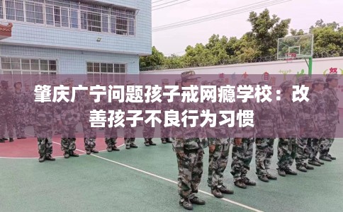 肇庆广宁问题孩子戒网瘾学校：改善孩子不良行为习惯