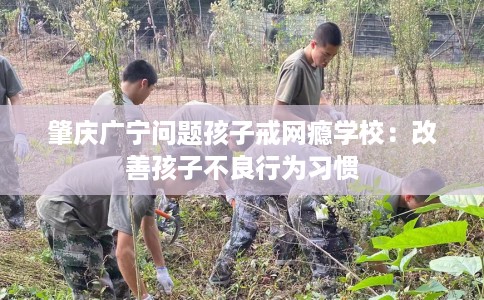 肇庆广宁问题孩子戒网瘾学校：改善孩子不良行为习惯