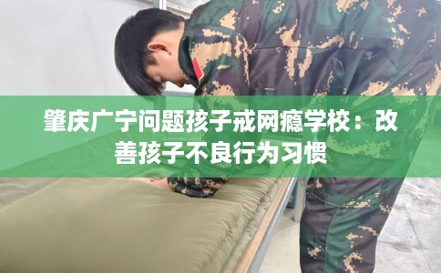 肇庆广宁问题孩子戒网瘾学校：改善孩子不良行为习惯