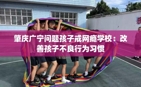 肇庆广宁问题孩子戒网瘾学校：改善孩子不良行为习惯