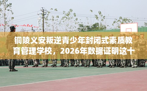 铜陵义安叛逆青少年封闭式素质教育管理学校，2026年数据证明这十家学校！