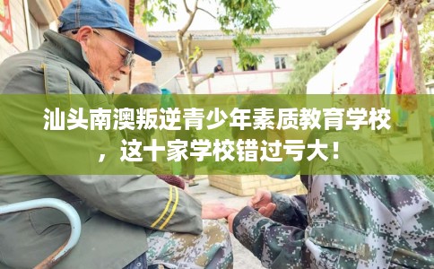 汕头南澳叛逆青少年素质教育学校，这十家学校错过亏大！