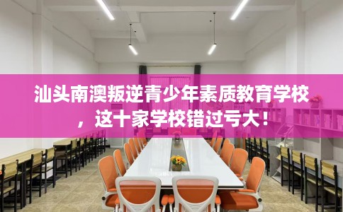 汕头南澳叛逆青少年素质教育学校，这十家学校错过亏大！