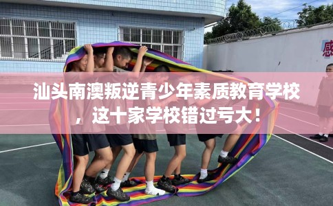 汕头南澳叛逆青少年素质教育学校，这十家学校错过亏大！