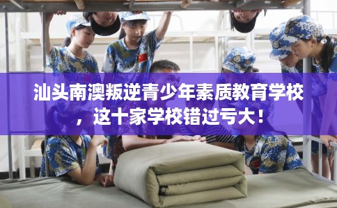 汕头南澳叛逆青少年素质教育学校，这十家学校错过亏大！