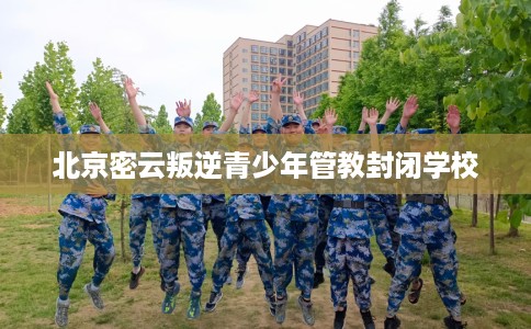 北京密云叛逆青少年管教封闭学校
