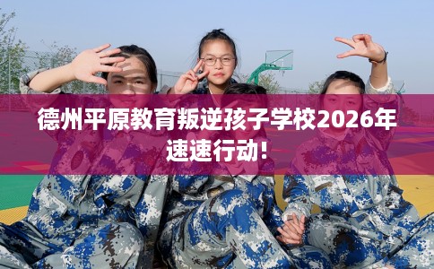 德州平原教育叛逆孩子学校2026年速速行动!