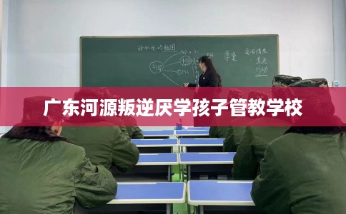 广东河源叛逆厌学孩子管教学校