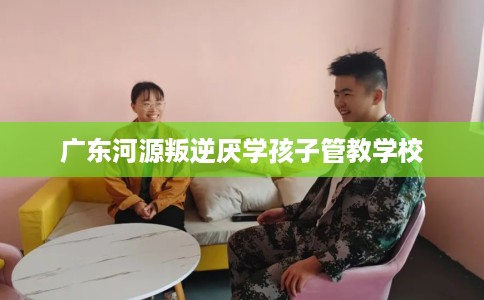 广东河源叛逆厌学孩子管教学校