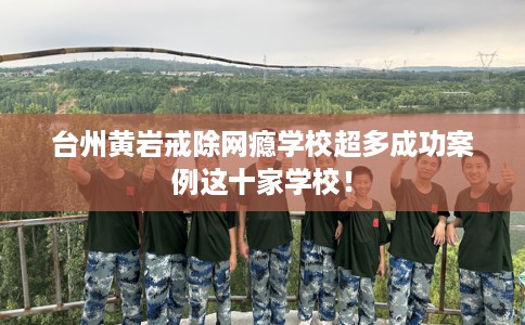 台州黄岩戒除网瘾学校超多成功案例这十家学校！