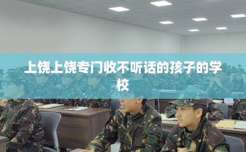 上饶上饶专门收不听话的孩子的学校