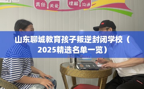 山东聊城教育孩子叛逆封闭学校（2025精选名单一览）