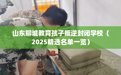 山东聊城教育孩子叛逆封闭学校（2025精选名单一览）