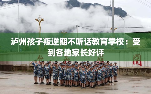 泸州孩子叛逆期不听话教育学校：受到各地家长好评