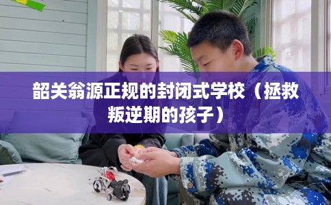 韶关翁源正规的封闭式学校（拯救叛逆期的孩子）