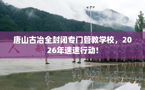唐山古冶全封闭专门管教学校，2026年速速行动!