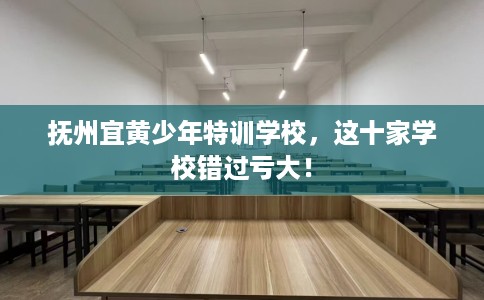 抚州宜黄少年特训学校，这十家学校错过亏大！