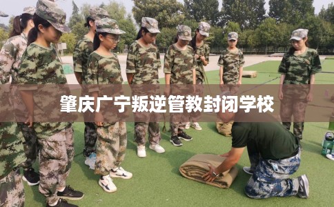 肇庆广宁叛逆管教封闭学校
