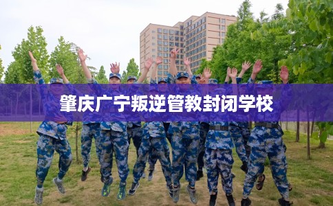 肇庆广宁叛逆管教封闭学校