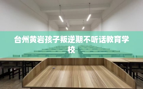 台州黄岩孩子叛逆期不听话教育学校