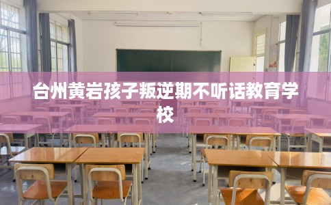 台州黄岩孩子叛逆期不听话教育学校