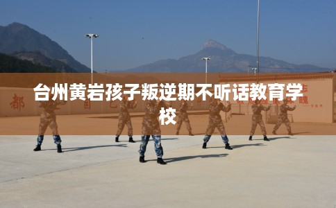 台州黄岩孩子叛逆期不听话教育学校