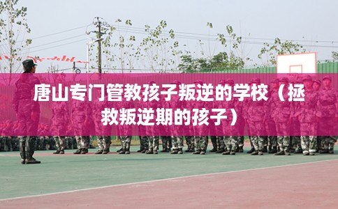 唐山专门管教孩子叛逆的学校（拯救叛逆期的孩子）