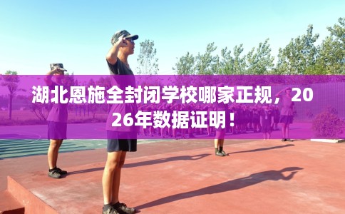 湖北恩施全封闭学校哪家正规，2026年数据证明！