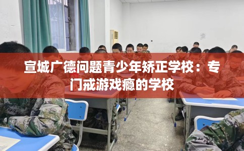 宣城广德问题青少年矫正学校：专门戒游戏瘾的学校