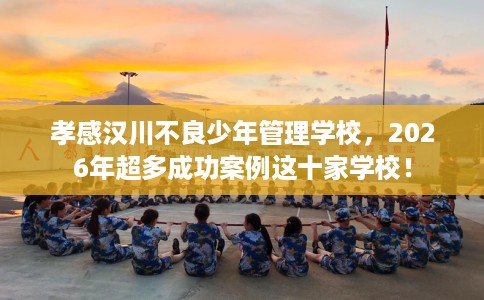 孝感汉川不良少年管理学校，2026年超多成功案例这十家学校！