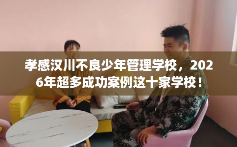 孝感汉川不良少年管理学校，2026年超多成功案例这十家学校！