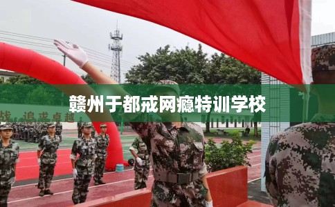 赣州于都戒网瘾特训学校