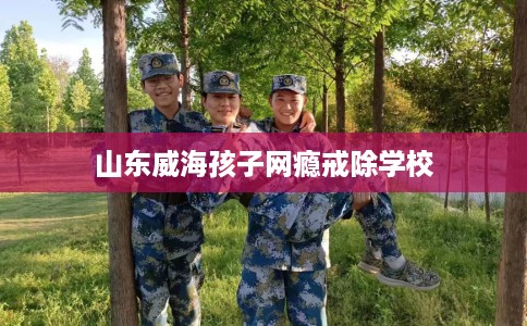 山东威海孩子网瘾戒除学校