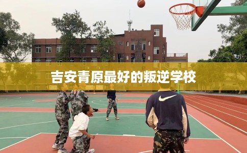 吉安青原最好的叛逆学校