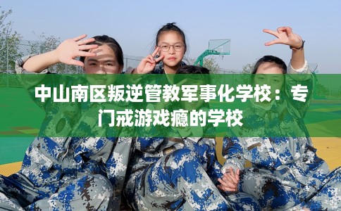 中山南区叛逆管教军事化学校：专门戒游戏瘾的学校