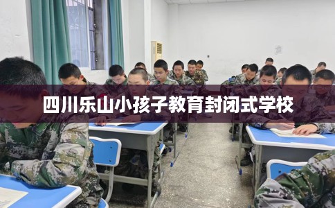 四川乐山小孩子教育封闭式学校