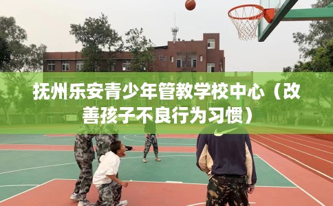 抚州乐安青少年管教学校中心（改善孩子不良行为习惯）