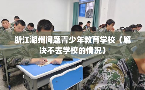 浙江湖州问题青少年教育学校(解决不去学校的情况) 浙江湖州问题青少年教育学校(解决不去学校的情况)