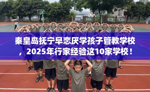 秦皇岛抚宁早恋厌学孩子管教学校，2025年行家经验这10家学校！
