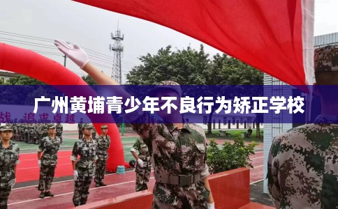 广州黄埔青少年不良行为矫正学校