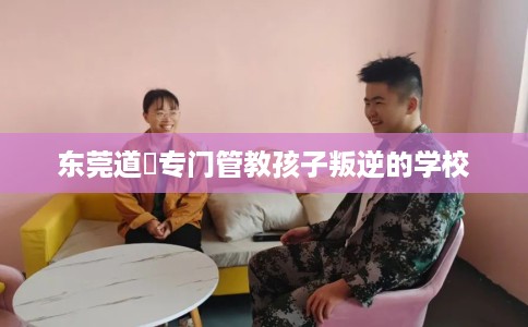 东莞道滘专门管教孩子叛逆的学校