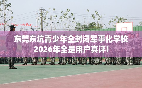 东莞东坑青少年全封闭军事化学校2026年全是用户真评!