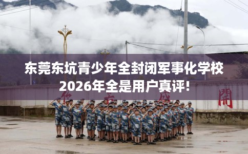 东莞东坑青少年全封闭军事化学校2026年全是用户真评!